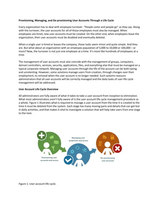 Provisioning, Managing, and De-provisioning User Accounts Through a Life Cycle
Every organization has to deal with employee turnover. “People come and people go” as they say. Along
with the turnover, the user accounts for all of those employees must also be managed. When
employees are hired, new user accounts must be created. On the other end, when employees leave the
organization, their user accounts must be disabled and eventually deleted.
When a single user is hired or leaves the company, those tasks seem minor and quite simple. And they
are. But what about an organization with an employee population of 5,000 to 10,000 or 100,000 – or
more? Now, the turnover is not just one employee at a time. It’s more like hundreds of employees at a
time.
The management of user accounts must also coincide with the management of groups, computers,
domain controllers, services, security, applications, files, and everything else that must be managed on a
typical corporate network. Managing user accounts through the life of the account can be both taxing
and unrelenting. However, some solutions manage users from creation, through changes over their
employment, to removal when the user account is no longer needed. Such systems reassure
administrators that all user accounts will be correctly managed and the daily tasks of user life cycle
management will be addressed.
User Account Life Cycle Overview
All administrators are fully aware of what it takes to take a user account from inception to elimination.
What most administrators aren’t fully aware of is the user account life cycle management procedure as
a whole. Figure 1 illustrates what is required to manage a user account from the time it is created to the
time it must be deleted from the system. Each stage has many moving parts and details that can get lost
in daily activities, and that makes it vital to investigate a solution that will help take users from one stage
to the next.
Figure 1. User account life cycle.
 