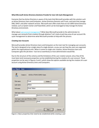 What Microsoft Active Directory Solutions Provide for User Life Cycle Management
Everyone that has Active Directory is aware of the tools that Microsoft provides with the solution such
as Active Directory Users and Computers, Active Directory Domains and Trusts, and tools that manage
DNS, DHCP, and other network services. Microsoft even offers tools that are not 100% Active Directory
related, such as System Center and PowerShell, which can be leveraged to help manage the Active
Directory environment.
What about user account management? What does Microsoft provide to the administrator to
manage user accounts from creation through deletion? Let’s look at each key area of user account life
cycle management to determine what Microsoft provides to help with the process.
Creating User Accounts
Microsoft provides Active Directory Users and Computers as the main tool for managing user accounts.
The tool is designed to be a single view of a single domain, so you can see how the users are organized
within the organizational units. When it comes to single user creation, Active Directory Users and
Computers gets the job done – but not as seamlessly as most administrators would like.
Due to the structure of the schema and the limitations of the user creation wizard, only a few of the
most basic (and necessary) properties can be established during the creation of a user account. These
properties can be seen in Figures 2 and 3, which show the options available during the creation of a user
account using Active Directory Users and Computers.
Figure 2. Basic properties that need to be established while creating a user
 