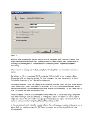 Figure 3.
All of the other properties for the user account must be configured “after” the user is created. This
might not seem like a limitation, but it is when you have to create multiple users. The iterations of
creating users and only then to have to edit each user to configure the properties can be time
consuming.
When it comes to creating users in bulk, using Active Directory Users and Computers is just not an
option.
But let’s say an HR rep hands you a CSV file containing the latest batch of new employees. Does
Microsoft provide any tools that can take this list of employees and make user accounts for them?
Technically, the answer is “yes” – but with great caveats.
The longstanding tool, CSVDE, can take a CSV file containing employee names and other properties and
create user accounts from it. The caveats? CSVDE offers no GUI, no confirmations of success, and no
mechanism to identify failures or explain their cause. Another tool, PowerShell, can also create users in
bulk. This tool has the same limitations as CSVDE.
Finally, what does Microsoft provide the administrator who wants to create users using a template?
Very little. For a single user, you can select an existing user account and “copy” it to create another
single user account that will have the same group memberships as the copied user account. When it
comes to bulk user creation templates, Microsoft has nothing to offer.
In the end, Microsoft tools only offer a partial solution that confines you to creating single users, one at
a time. Bulk user creation, using either CSV files or templates, just can’t be done efficiently using
Microsoft tools.
 