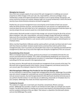 Managing User Accounts
One of the more complex aspects of user account life cycle management is modifying user account
properties to reflect changes in the user’s job, role, responsibilities, and access privileges. Group
membership is simple at first glance but becomes complex as soon as group nesting, local groups, and
access control list inclusion are involved. Keeping a tight rein on group membership is vital to the overall
security of your Active Directory enterprise and asset management.
Another key user account management issue is ensuring the correct location of each user account
within the Active Directory structure. Incorrect placement of a user account in an organizational unit
could lock down the user and render him or her unproductive. Incorrect placement could also loosen up
security and give the user access to assets he or she should not be able to access.
Unfortunately, Microsoft provides no tools to help manage user accounts during the life of the account.
When employees’ roles, jobs, responsibilities, and access privileges change, Microsoft has nothing to
help ensure the correct group membership or organizational unit location is correct. These corrections
also include the properties related to a user account, which cannot be managed or altered based on an
employee status.
While a tool like PowerShell or VBScript could be used to perform such tasks, but those tools don’t come
with these features by default. Someone would need to customize these tools to perform these
management tasks. Even if successful, you still wouldn’t have a GUI or any reporting associated with the
management to inform you of any issues that might arise during the management of the user accounts.
De-provisioning of User Accounts
When an employee leaves the company, good security protocol is to immediately eliminate the user
account associated with the employee. This is often accomplished by disabling the user account and
moving the user account to an organizational unit where it is locked down through group policy, which is
controlling all of the user accounts in the organizational unit.
For these scenarios, Microsoft tools do not provide any management of user accounts at this level. The
Microsoft tools are geared towards initial creation, manual management, and manual control of the
user account upon the employee’s departure from the company.
What ManageEngine ADManager Plus Provides for User Life Cycle Management
For any corporation or administrator charged with managing Active Directory, ADManager Plus provides
easy user account management, automated user account management, provisioning, de-provisioning,
and user account recovery. Any tool that goes beyond the Microsoft tools should be extremely easy to
use, perform all of the actions in an area that you are addressing, and provide an immediate return to
your company. ADManager Plus meets all of those requirements and more.
Creating User Accounts
The creation of a single user or even bulk users should be a streamlined, efficient, and easy
process. ADManager Plus provides a simple-to-use interface for both single user and bulk user account
creation. The Microsoft solution to creating user accounts relies heavily on the Active Directory schema
and the mandatory attributes of the user object. That reliance is a downfall of the Microsoft solution
and one that ADManager Plus avoids.
 