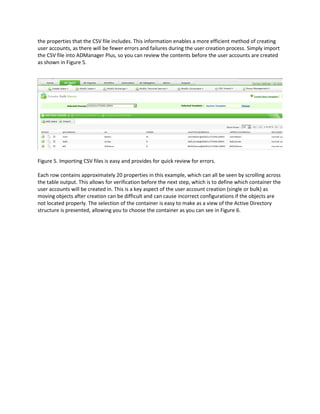 the properties that the CSV file includes. This information enables a more efficient method of creating
user accounts, as there will be fewer errors and failures during the user creation process. Simply import
the CSV file into ADManager Plus, so you can review the contents before the user accounts are created
as shown in Figure 5.
Figure 5. Importing CSV files is easy and provides for quick review for errors.
Each row contains approximately 20 properties in this example, which can all be seen by scrolling across
the table output. This allows for verification before the next step, which is to define which container the
user accounts will be created in. This is a key aspect of the user account creation (single or bulk) as
moving objects after creation can be difficult and can cause incorrect configurations if the objects are
not located properly. The selection of the container is easy to make as a view of the Active Directory
structure is presented, allowing you to choose the container as you can see in Figure 6.
 
