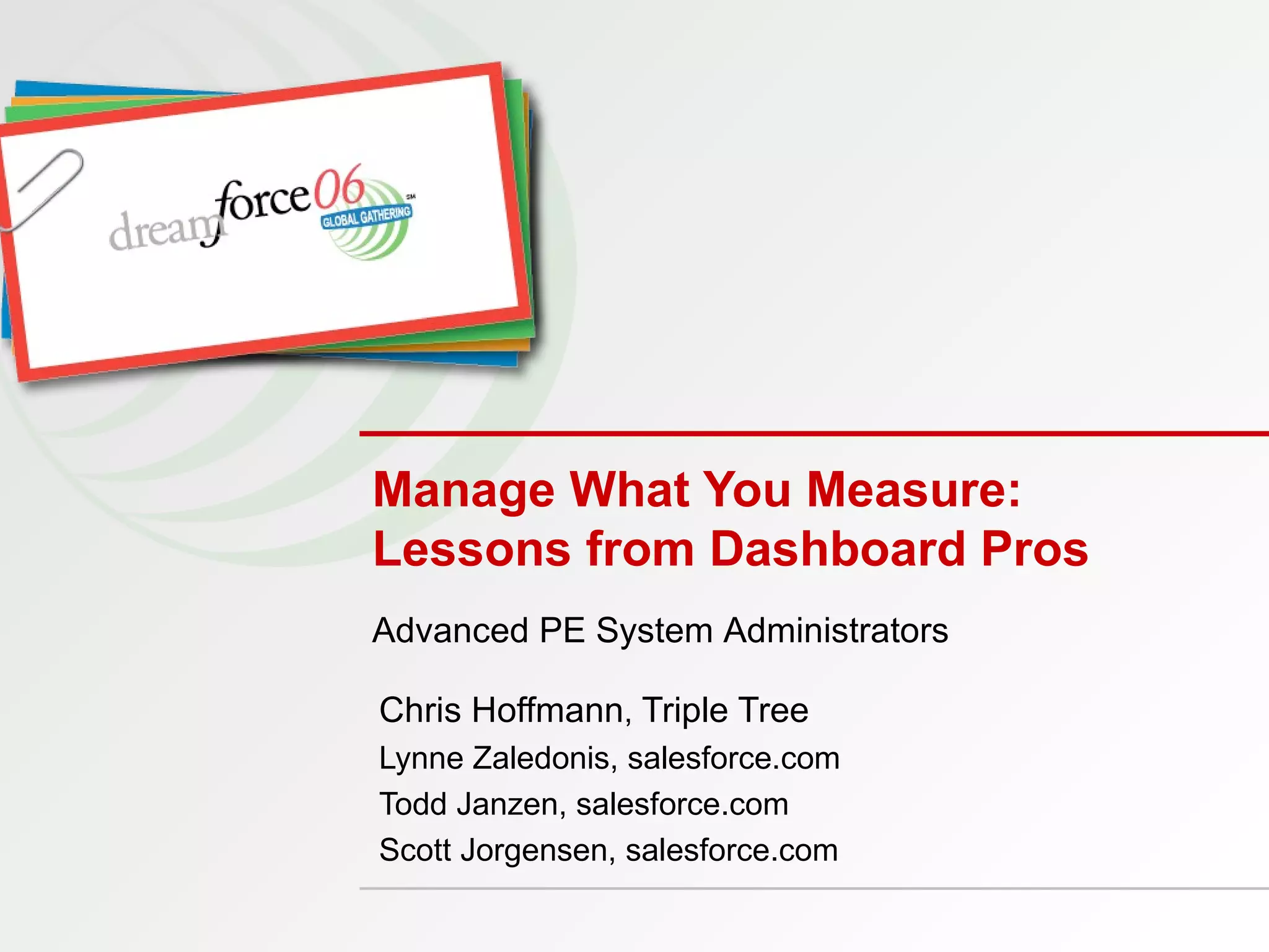 Manage What You Measure:  Lessons from Dashboard Pros Chris Hoffmann ,  Triple Tree Lynne Zaledonis, salesforce.com Todd Janzen, salesforce.com  Scott Jorgensen, salesforce.com Advanced PE System Administrators 