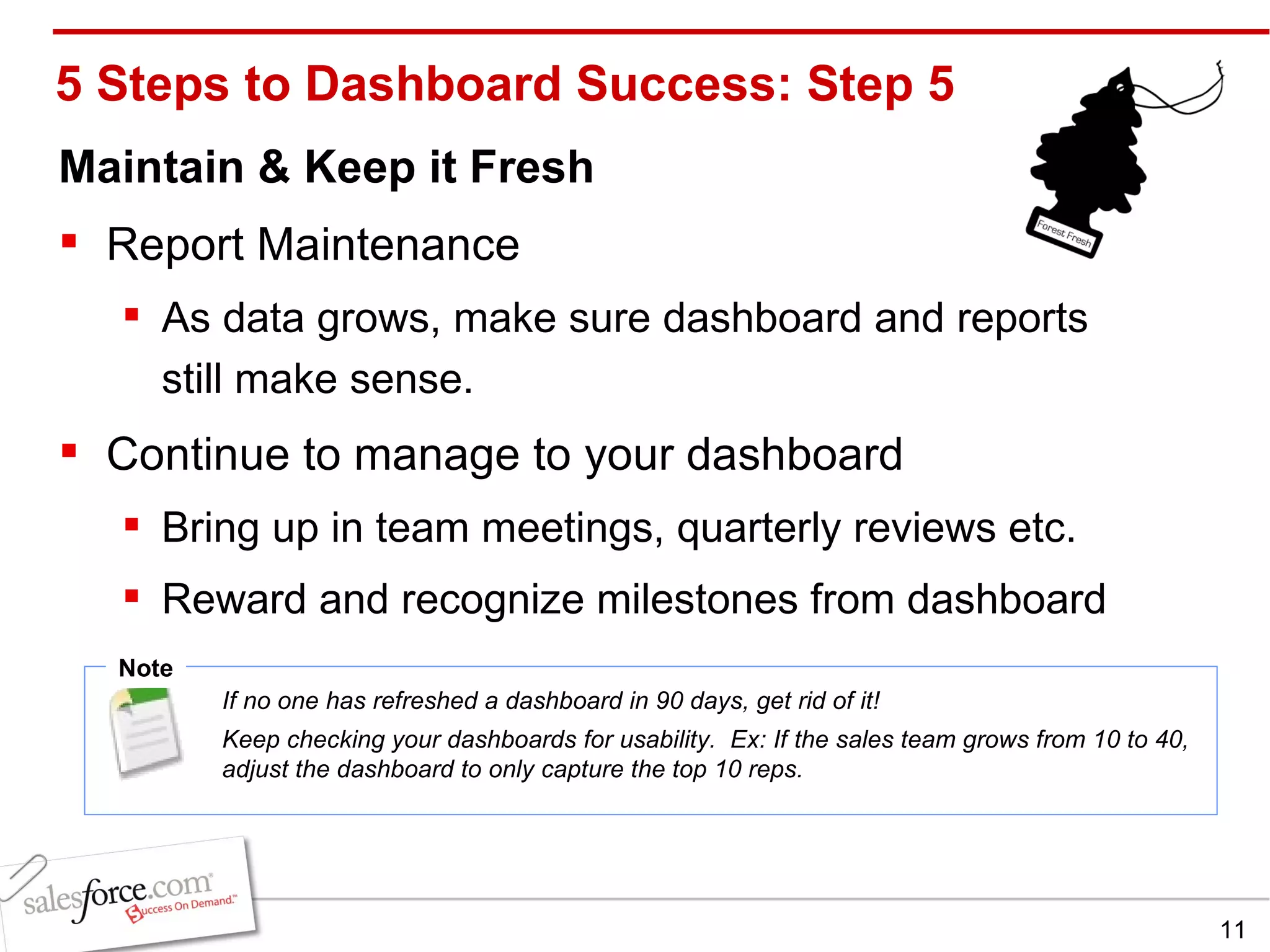 5 Steps to Dashboard Success: Step 5 Maintain & Keep it Fresh Report Maintenance As data grows, make sure dashboard and reports still make sense. Continue to manage to your dashboard Bring up in team meetings, quarterly reviews etc. Reward and recognize milestones from dashboard Note If no one has refreshed a dashboard in 90 days, get rid of it! Keep checking your dashboards for usability.  Ex: If the sales team grows from 10 to 40, adjust the dashboard to only capture the top 10 reps. 