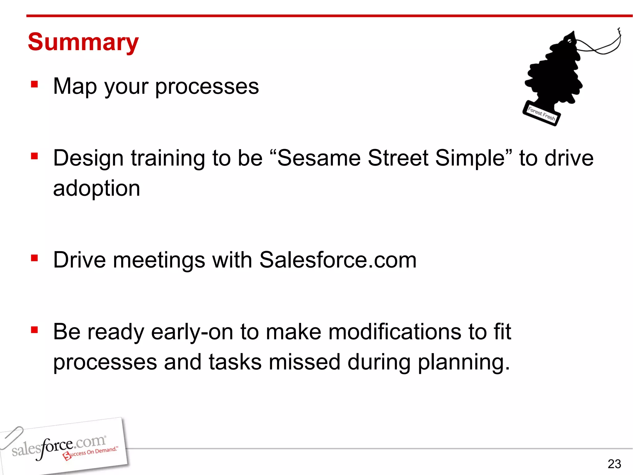Summary Map your processes Design training to be “Sesame Street Simple” to drive adoption Drive meetings with Salesforce.com Be ready early-on to make modifications to fit processes and tasks missed during planning. 
