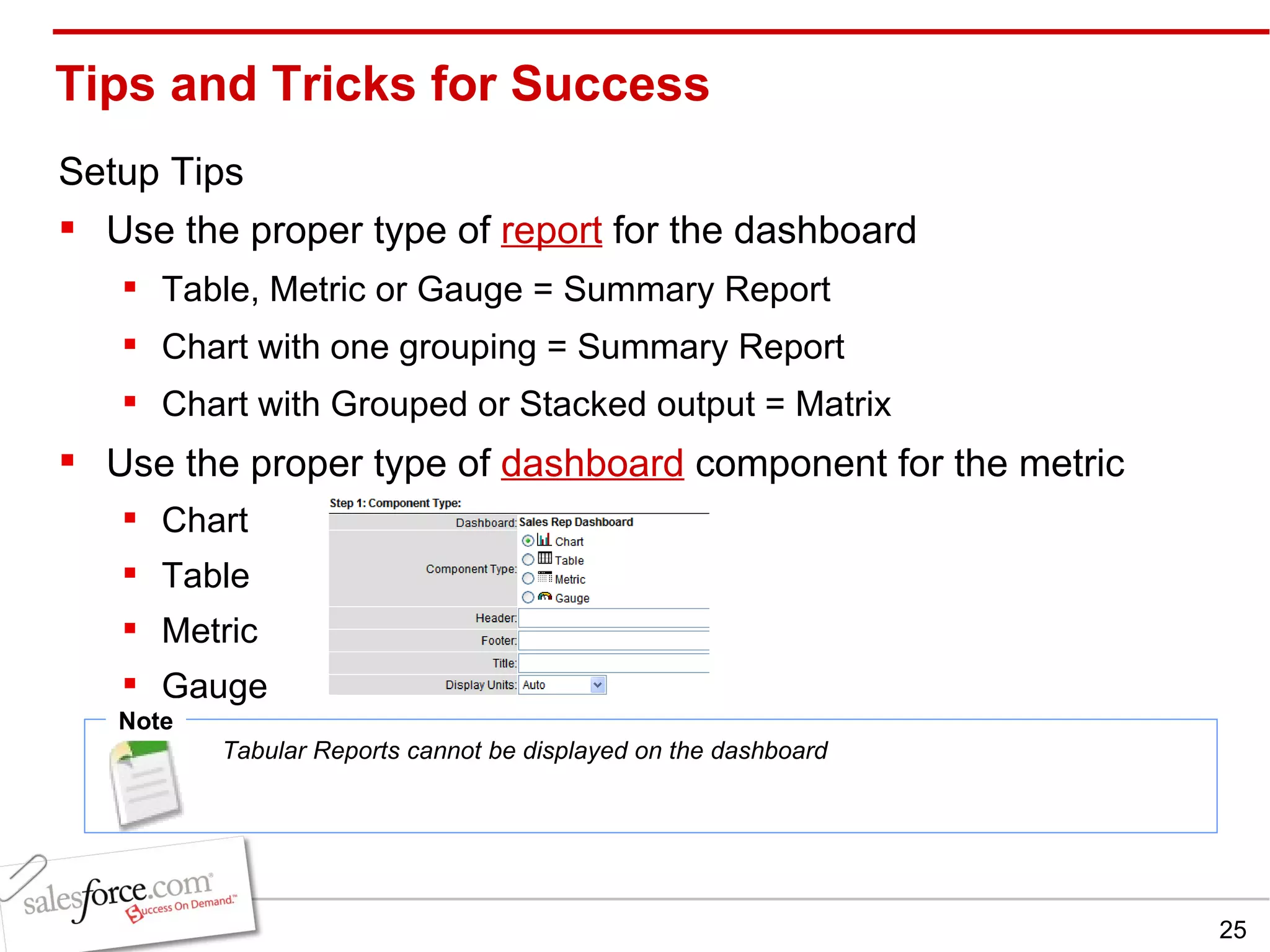 Tips and Tricks for Success Setup Tips Use the proper type of  report  for the dashboard Table, Metric or Gauge = Summary Report Chart with one grouping = Summary Report Chart with Grouped or Stacked output = Matrix Use the proper type of  dashboard  component for the metric Chart Table Metric Gauge Note Tabular Reports cannot be displayed on the dashboard 
