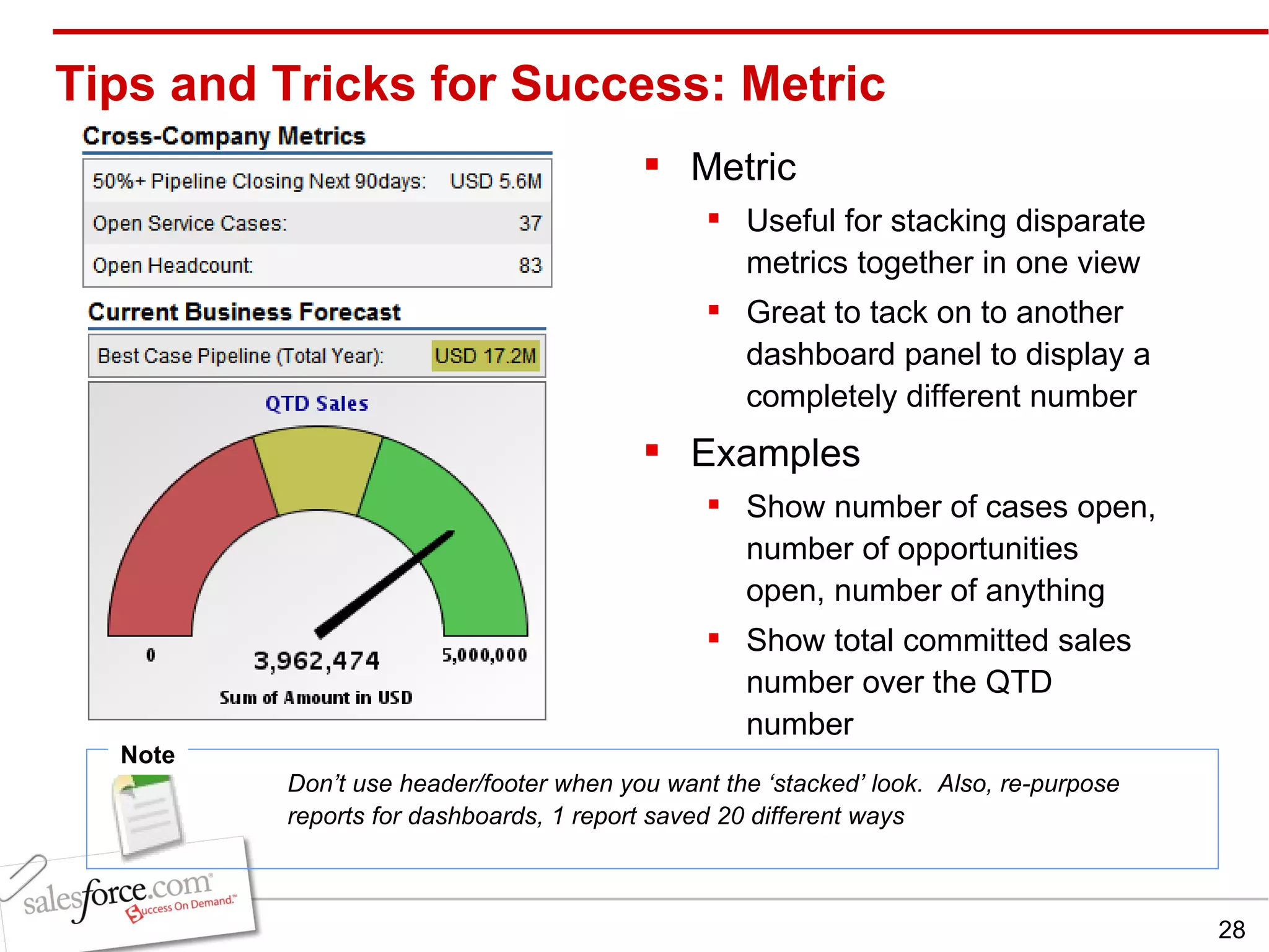 Metric Useful for stacking disparate metrics together in one view Great to tack on to another dashboard panel to display a completely different number Examples Show number of cases open, number of opportunities open, number of anything Show total committed sales number over the QTD number Tips and Tricks for Success: Metric Note Don’t use header/footer when you want the ‘stacked’ look.  Also, re-purpose reports for dashboards, 1 report saved 20 different ways 