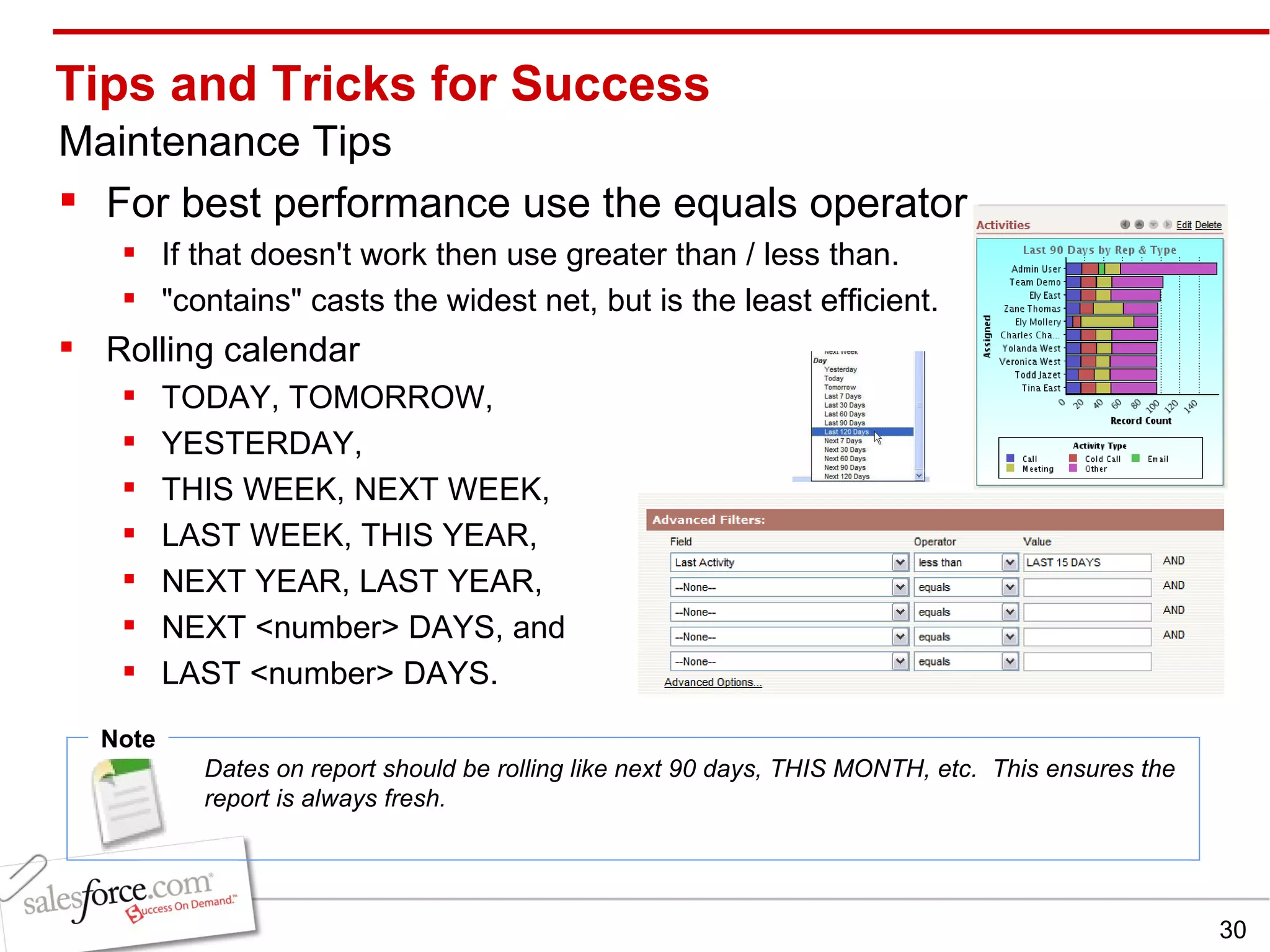 Tips and Tricks for Success Maintenance Tips For best performance use the equals operator  If that doesn't work then use greater than / less than.  &quot;contains&quot; casts the widest net, but is the least efficient. Rolling calendar  TODAY, TOMORROW,  YESTERDAY,  THIS WEEK, NEXT WEEK,  LAST WEEK, THIS YEAR,  NEXT YEAR, LAST YEAR,  NEXT <number> DAYS, and  LAST <number> DAYS. Note Dates on report should be rolling like next 90 days, THIS MONTH, etc.  This ensures the report is always fresh. 