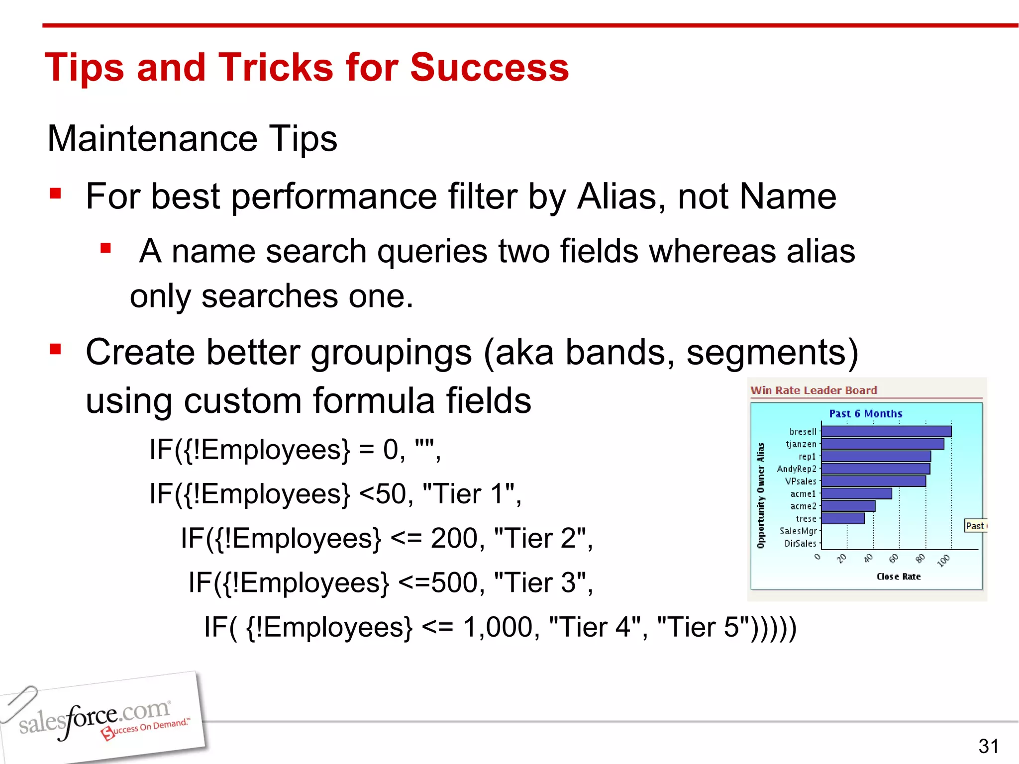 Tips and Tricks for Success Maintenance Tips For best performance filter by Alias, not Name A name search queries two fields whereas alias only searches one. Create better groupings (aka bands, segments)  using custom formula fields IF({!Employees} = 0, &quot;&quot;, IF({!Employees} <50, &quot;Tier 1&quot;,      IF({!Employees} <= 200, &quot;Tier 2&quot;,        IF({!Employees} <=500, &quot;Tier 3&quot;,          IF( {!Employees} <= 1,000, &quot;Tier 4&quot;, &quot;Tier 5&quot;))))) 