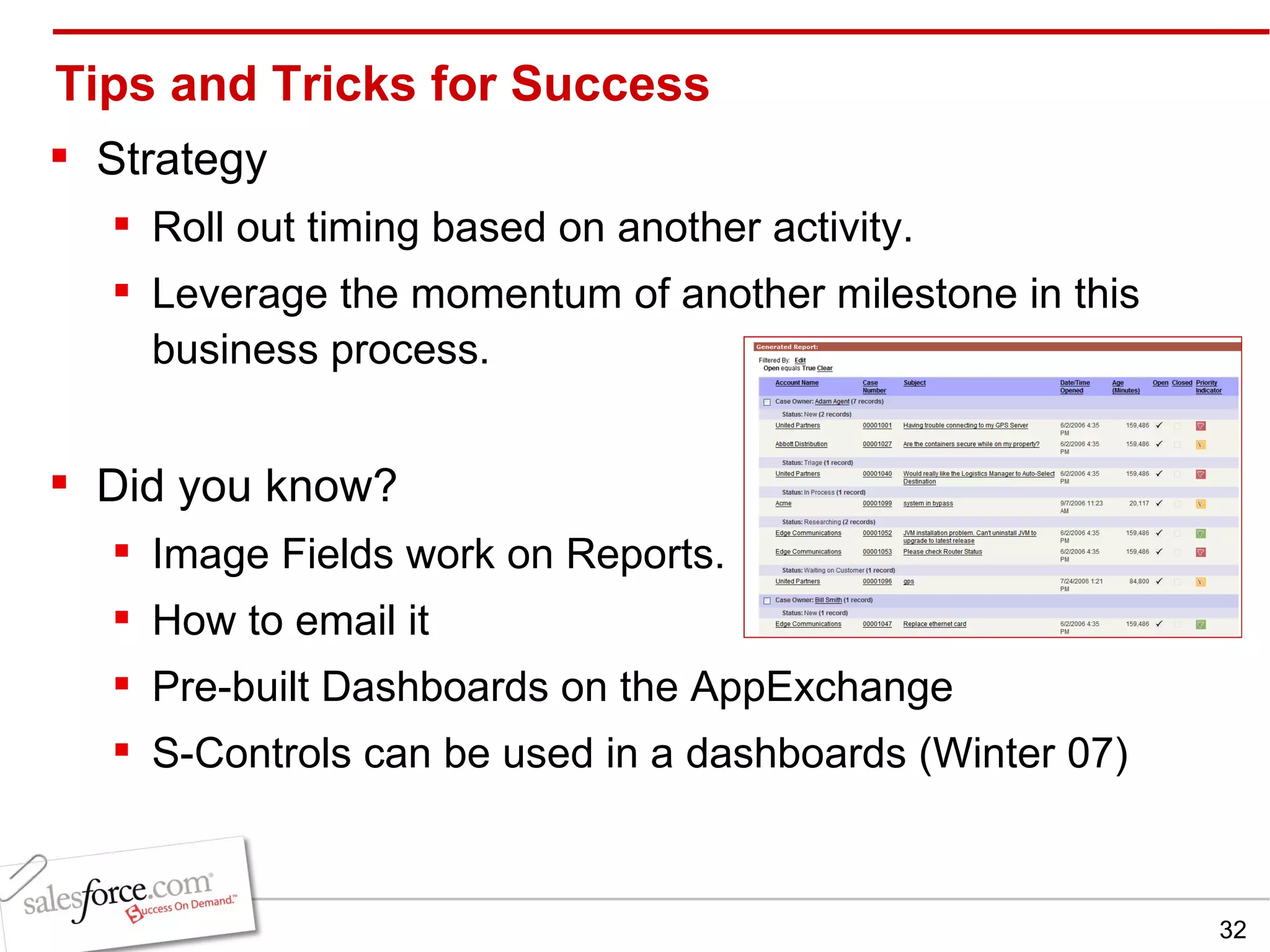 Tips and Tricks for Success Strategy Roll out timing based on another activity.   Leverage the momentum of another milestone in this business process.  Did you know? Image Fields work on Reports. How to email it Pre-built Dashboards on the AppExchange  S-Controls can be used in a dashboards (Winter 07) 