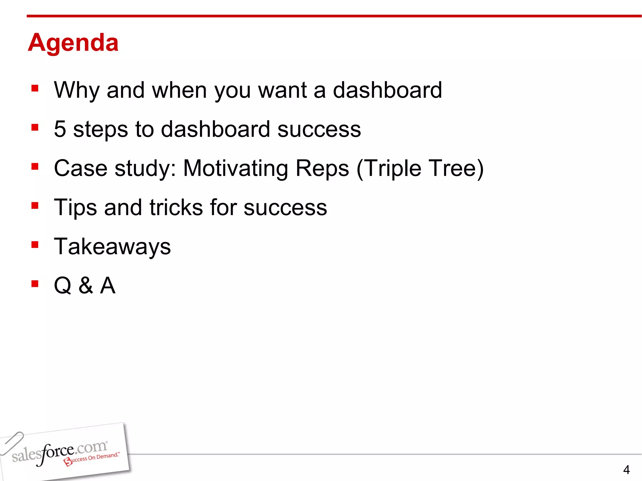 Agenda Why and when you want a dashboard   5 steps to dashboard success Case study: Motivating Reps (Triple Tree) Tips and tricks for success Takeaways Q & A 