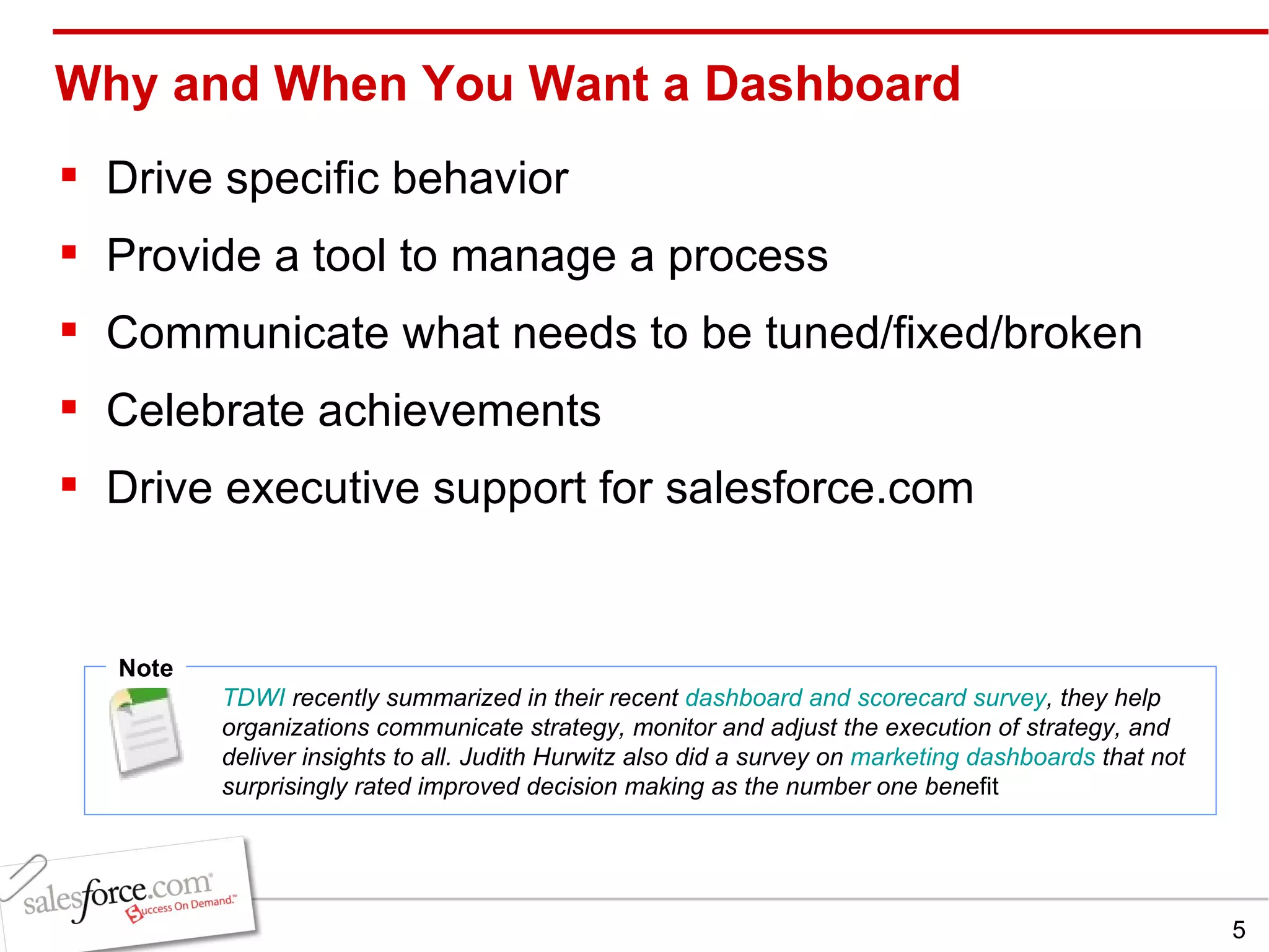 Why and When You Want a Dashboard Drive specific behavior Provide a tool to manage a process Communicate what needs to be tuned/fixed/broken Celebrate achievements Drive executive support for salesforce.com Note TDWI  recently summarized in their recent  dashboard and scorecard survey , they help organizations communicate strategy, monitor and adjust the execution of strategy, and deliver insights to all. Judith Hurwitz also did a survey on  marketing dashboards  that not surprisingly rated improved decision making as the number one ben efit  