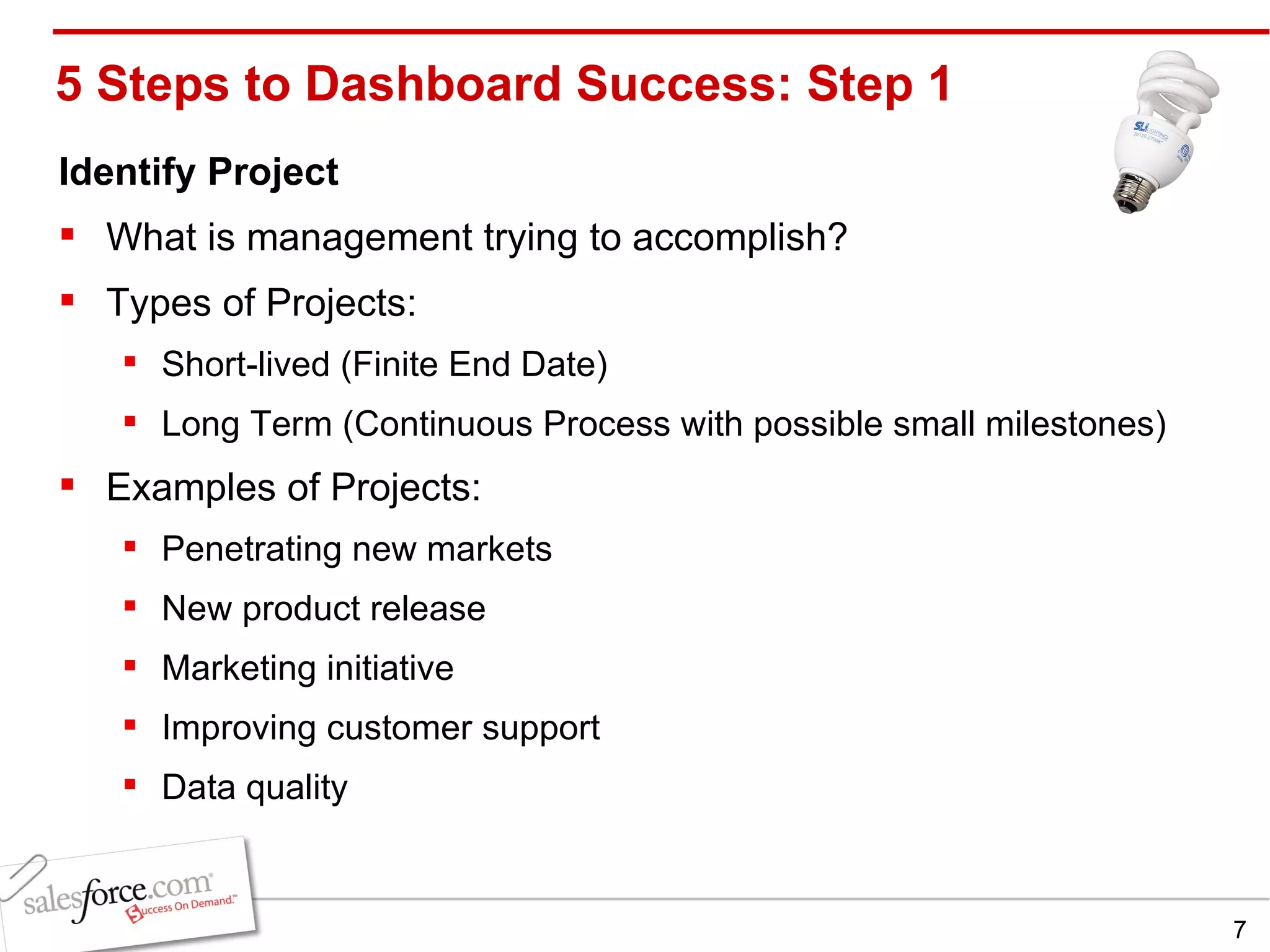 5 Steps to Dashboard Success: Step 1 Identify Project What is management trying to accomplish? Types of Projects: Short-lived (Finite End Date) Long Term (Continuous Process with possible small milestones) Examples of Projects: Penetrating new markets New product release Marketing initiative Improving customer support Data quality 