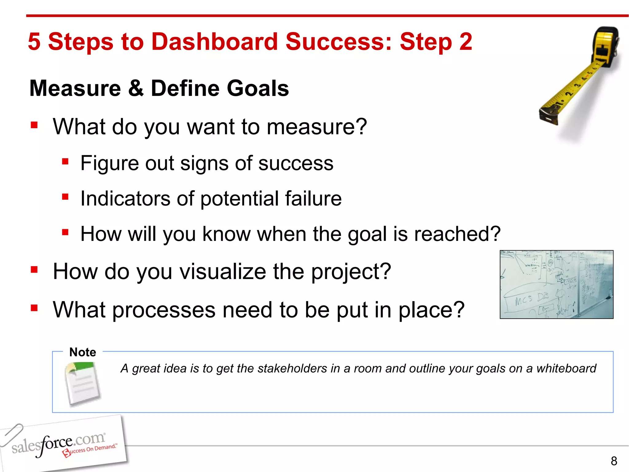 5 Steps to Dashboard Success: Step 2 Measure & Define Goals What do you want to measure?  Figure out signs of success Indicators of potential failure  How will you know when the goal is reached?  How do you visualize the project?  What processes need to be put in place? Note A great idea is to get the stakeholders in a room and outline your goals on a whiteboard  
