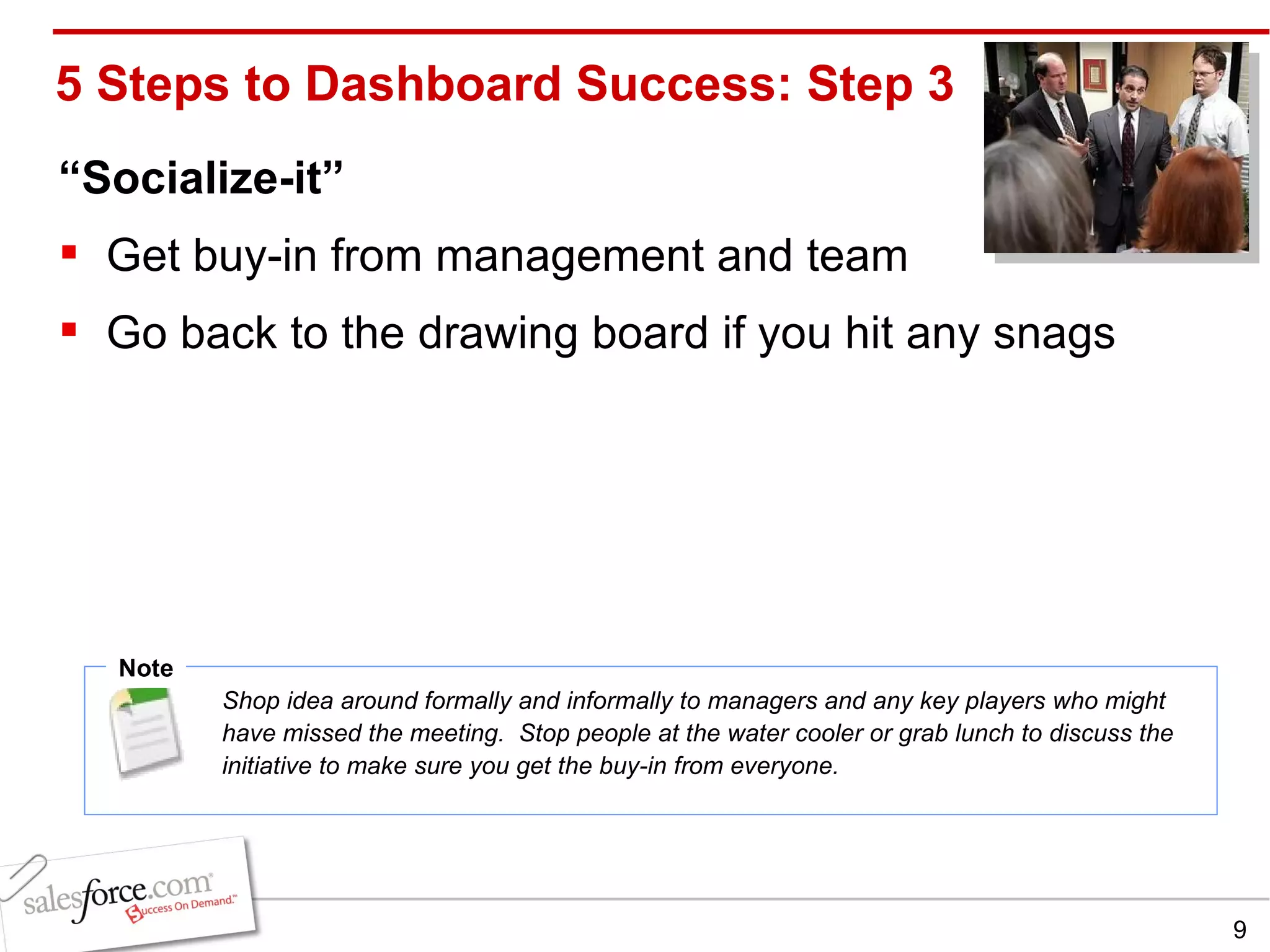 5 Steps to Dashboard Success: Step 3 “ Socialize-it” Get buy-in from management and team Go back to the drawing board if you hit any snags Note Shop idea around formally and informally to managers and any key players who might have missed the meeting.  Stop people at the water cooler or grab lunch to discuss the initiative to make sure you get the buy-in from everyone. 