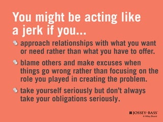 You might be acting like
a jerk if you...
	 approach relationships with what you want 		
	 or need rather than what you have to offer.
	 blame others and make excuses when
	 things go wrong rather than focusing on the
	 role you played in creating the problem.
	 take yourself seriously but don’t always
	 take your obligations seriously	.
 