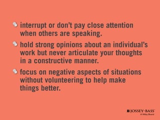 interrupt or don’t pay close attention
	 when others are speaking.
	 hold strong opinions about an individual’s 	
	 work but never articulate your thoughts 		
	 in a constructive manner.
	 focus on negative aspects of situations 	 	
	 without volunteering to help make
	 things better.
 