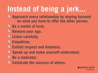 Instead of being a jerk...
	 Approach every relationship by staying focused 	
	 	 on what you have to offer the other person.
	 Be a model of trust.
	 Remove your ego.
	 Listen carefully.
	Empathize.
	 Exhibit respect and kindness.
	 Speak up and make yourself understood.
	 Be a motivator.
	 Celebrate the success of others.
 