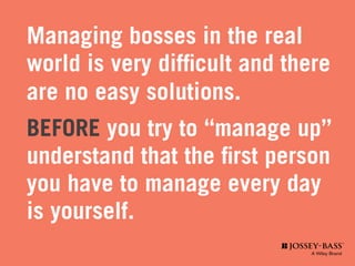 Managing bosses in the real
world is very difficult and there
are no easy solutions.
BEFORE you try to “manage up”
understand that the first person
you have to manage every day
is yourself.
 