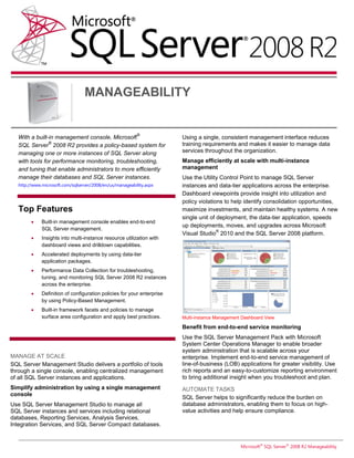 MANAGEABILITY


                                                          ®
  With a built-in management console, Microsoft                         Using a single, consistent management interface reduces
               ®                                                        training requirements and makes it easier to manage data
  SQL Server 2008 R2 provides a policy-based system for
  managing one or more instances of SQL Server along                    services throughout the organization.
  with tools for performance monitoring, troubleshooting,               Manage efficiently at scale with multi-instance
  and tuning that enable administrators to more efficiently             management
  manage their databases and SQL Server instances.                      Use the Utility Control Point to manage SQL Server
  http://www.microsoft.com/sqlserver/2008/en/us/manageability.aspx      instances and data-tier applications across the enterprise.
                                                                        Dashboard viewpoints provide insight into utilization and
                                                                        policy violations to help identify consolidation opportunities,
   Top Features                                                         maximize investments, and maintain healthy systems. A new
                                                                        single unit of deployment, the data-tier application, speeds
            Built-in management console enables end-to-end
                                                                        up deployments, moves, and upgrades across Microsoft
             SQL Server management.                                                    ®
                                                                        Visual Studio 2010 and the SQL Server 2008 platform.
            Insights into multi-instance resource utilization with
             dashboard views and drilldown capabilities.
            Accelerated deployments by using data-tier
             application packages.
            Performance Data Collection for troubleshooting,
             tuning, and monitoring SQL Server 2008 R2 instances
             across the enterprise.
            Definition of configuration policies for your enterprise
             by using Policy-Based Management.
            Built-in framework facets and policies to manage
             surface area configuration and apply best practices.       Multi-instance Management Dashboard View

                                                                        Benefit from end-to-end service monitoring
                                                                        Use the SQL Server Management Pack with Microsoft
                                                                        System Center Operations Manager to enable broader
                                                                        system administration that is scalable across your
MANAGE AT SCALE                                                         enterprise. Implement end-to-end service management of
SQL Server Management Studio delivers a portfolio of tools              line-of-business (LOB) applications for greater visibility. Use
through a single console, enabling centralized management               rich reports and an easy-to-customize reporting environment
of all SQL Server instances and applications.                           to bring additional insight when you troubleshoot and plan.
Simplify administration by using a single management                    AUTOMATE TASKS
console
                                                                        SQL Server helps to significantly reduce the burden on
Use SQL Server Management Studio to manage all                          database administrators, enabling them to focus on high-
SQL Server instances and services including relational                  value activities and help ensure compliance.
databases, Reporting Services, Analysis Services,
Integration Services, and SQL Server Compact databases.


                                                                                                 Microsoft® SQL Server® 2008 R2 Manageability
 