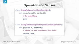@higrys, @sprzedwojskiGDG DevFest Warsaw 2018
class ExampleOperator(BaseOperator):
def execute(self, context):
# Do something
pass
class ExampleSensorOperator(BaseSensorOperator):
def poke(self, context):
# Check if the condition occurred
return True
Operator and Sensor
 