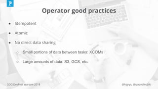 @higrys, @sprzedwojskiGDG DevFest Warsaw 2018
Operator good practices
● Idempotent
● Atomic
● No direct data sharing
○ Small portions of data between tasks: XCOMs
○ Large amounts of data: S3, GCS, etc.
 