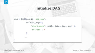 @higrys, @sprzedwojskiGDG DevFest Warsaw 2018
Initialize DAG
dag = DAG(dag_id='gcp_spy',
default_args={
'start_date': utils.dates.days_ago(1),
'retries': 1
},
...
)
 