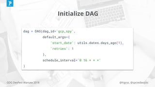 @higrys, @sprzedwojskiGDG DevFest Warsaw 2018
Initialize DAG
dag = DAG(dag_id='gcp_spy',
default_args={
'start_date': utils.dates.days_ago(1),
'retries': 1
},
schedule_interval='0 16 * * *'
)
 