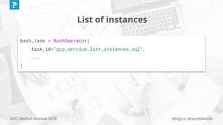 @higrys, @sprzedwojskiGDG DevFest Warsaw 2018
List of instances
bash_task = BashOperator(
task_id="gcp_service_list_instances_sql",
...
)
 