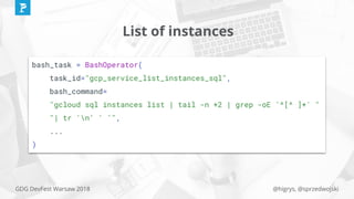 @higrys, @sprzedwojskiGDG DevFest Warsaw 2018
List of instances
bash_task = BashOperator(
task_id="gcp_service_list_instances_sql",
bash_command=
"gcloud sql instances list | tail -n +2 | grep -oE '^[^ ]+' "
"| tr 'n' ' '",
...
)
 