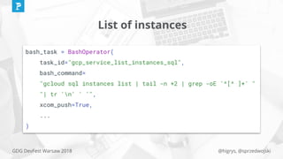 @higrys, @sprzedwojskiGDG DevFest Warsaw 2018
List of instances
bash_task = BashOperator(
task_id="gcp_service_list_instances_sql",
bash_command=
"gcloud sql instances list | tail -n +2 | grep -oE '^[^ ]+' "
"| tr 'n' ' '",
xcom_push=True,
...
)
 