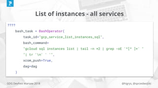 @higrys, @sprzedwojskiGDG DevFest Warsaw 2018
List of instances - all services
????
bash_task = BashOperator(
task_id="gcp_service_list_instances_sql",
bash_command=
"gcloud sql instances list | tail -n +2 | grep -oE '^[^ ]+' "
"| tr 'n' ' '",
xcom_push=True,
dag=dag
)
 