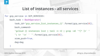 @higrys, @sprzedwojskiGDG DevFest Warsaw 2018
List of instances - all services
for gcp_service in GCP_SERVICES:
bash_task = BashOperator(
task_id="gcp_service_list_instances_{}".format(gcp_service[0]),
bash_command=
"gcloud {} instances list | tail -n +2 | grep -oE '^[^ ]+' "
"| tr 'n' ' '".format(gcp_service[0]),
xcom_push=True,
dag=dag
)
 