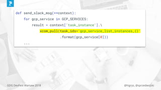 @higrys, @sprzedwojskiGDG DevFest Warsaw 2018
def send_slack_msg(**context):
for gcp_service in GCP_SERVICES:
result = context['task_instance'].
xcom_pull(task_ids='gcp_service_list_instances_{}'
.format(gcp_service[0]))
...
 