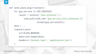 @higrys, @sprzedwojskiGDG DevFest Warsaw 2018
def send_slack_msg(**context):
for gcp_service in GCP_SERVICES:
result = context['task_instance'].
xcom_pull(task_ids='gcp_service_list_instances_{}'
.format(gcp_service[0]))
data = ...
requests.post(
url=SLACK_WEBHOOK,
data=json.dumps(data),
headers={'Content-type': 'application/json'}
)
 