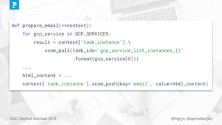 @higrys, @sprzedwojskiGDG DevFest Warsaw 2018
def prepare_email(**context):
for gcp_service in GCP_SERVICES:
result = context['task_instance'].
xcom_pull(task_ids='gcp_service_list_instances_{}'
.format(gcp_service[0]))
...
html_content = ...
context['task_instance'].xcom_push(key='email', value=html_content)
 