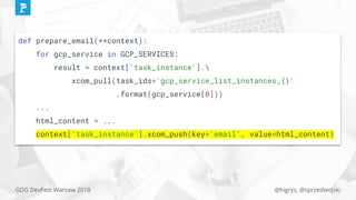 @higrys, @sprzedwojskiGDG DevFest Warsaw 2018
def prepare_email(**context):
for gcp_service in GCP_SERVICES:
result = context['task_instance'].
xcom_pull(task_ids='gcp_service_list_instances_{}'
.format(gcp_service[0]))
...
html_content = ...
context['task_instance'].xcom_push(key='email', value=html_content)
 