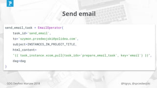 @higrys, @sprzedwojskiGDG DevFest Warsaw 2018
Send email
send_email_task = EmailOperator(
task_id='send_email',
to='szymon.przedwojski@polidea.com',
subject=INSTANCES_IN_PROJECT_TITLE,
html_content=
"{{ task_instance.xcom_pull(task_ids='prepare_email_task', key='email') }}",
dag=dag
)
 
