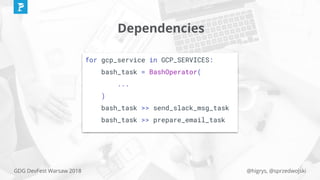 @higrys, @sprzedwojskiGDG DevFest Warsaw 2018
Dependencies
for gcp_service in GCP_SERVICES:
bash_task = BashOperator(
...
)
bash_task >> send_slack_msg_task
bash_task >> prepare_email_task
 