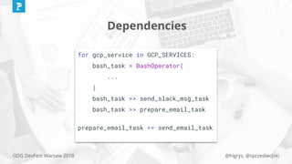 @higrys, @sprzedwojskiGDG DevFest Warsaw 2018
Dependencies
for gcp_service in GCP_SERVICES:
bash_task = BashOperator(
...
)
bash_task >> send_slack_msg_task
bash_task >> prepare_email_task
prepare_email_task >> send_email_task
 