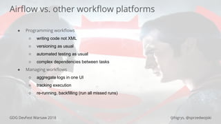 GDG DevFest Warsaw 2018 @higrys, @sprzedwojski
Airﬂow vs. other workﬂow platforms
● Programming workﬂows
○ writing code not XML
○ versioning as usual
○ automated testing as usual
○ complex dependencies between tasks
● Managing workﬂows
○ aggregate logs in one UI
○ tracking execution
○ re-running, backfilling (run all missed runs)
 