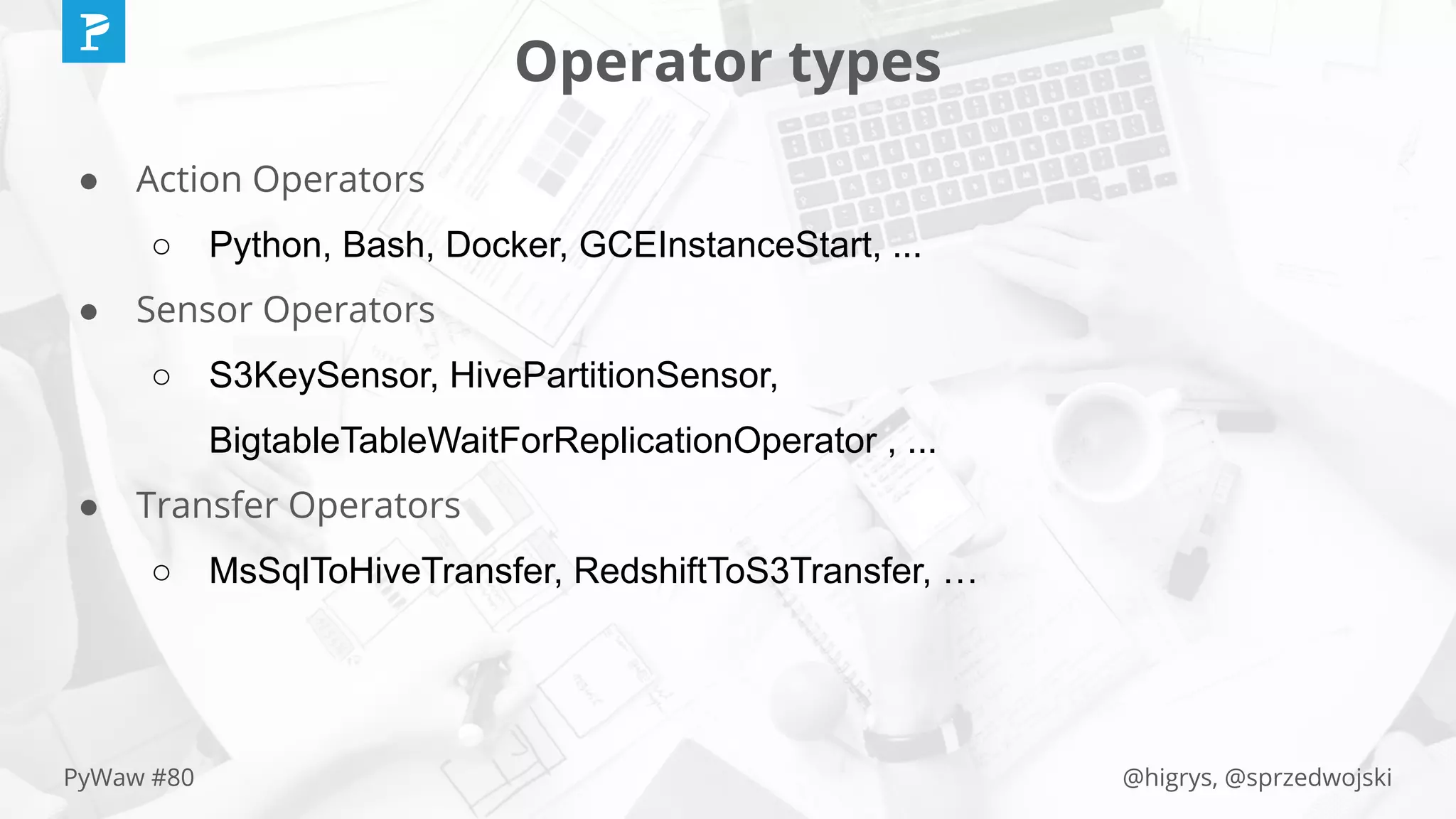 @higrys, @sprzedwojskiPyWaw #80
Operator types
● Action Operators
○ Python, Bash, Docker, GCEInstanceStart, ...
● Sensor Operators
○ S3KeySensor, HivePartitionSensor,
BigtableTableWaitForReplicationOperator , ...
● Transfer Operators
○ MsSqlToHiveTransfer, RedshiftToS3Transfer, …
 