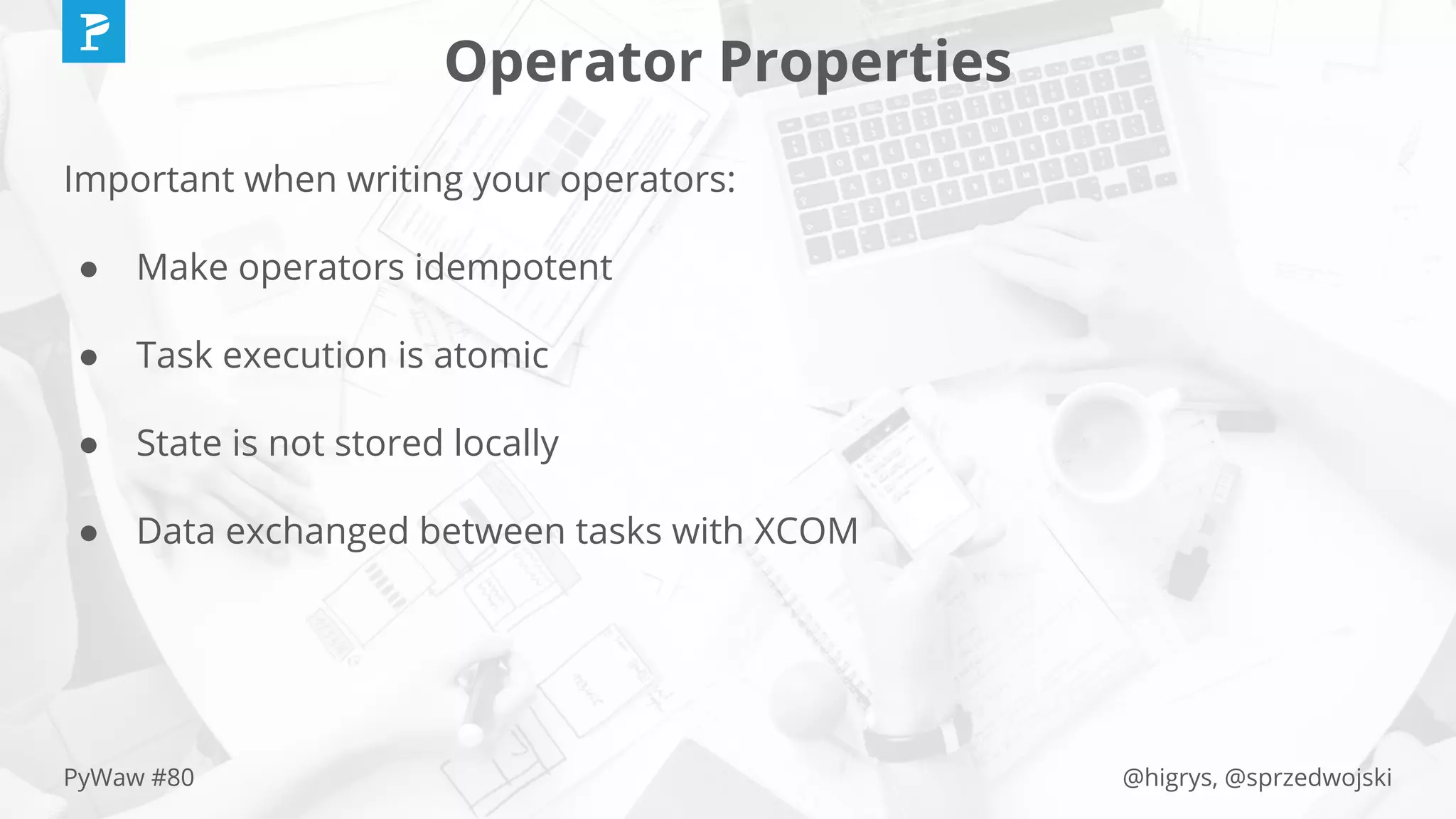 @higrys, @sprzedwojskiPyWaw #80
Operator Properties
Important when writing your operators:
● Make operators idempotent
● Task execution is atomic
● State is not stored locally
● Data exchanged between tasks with XCOM
 
