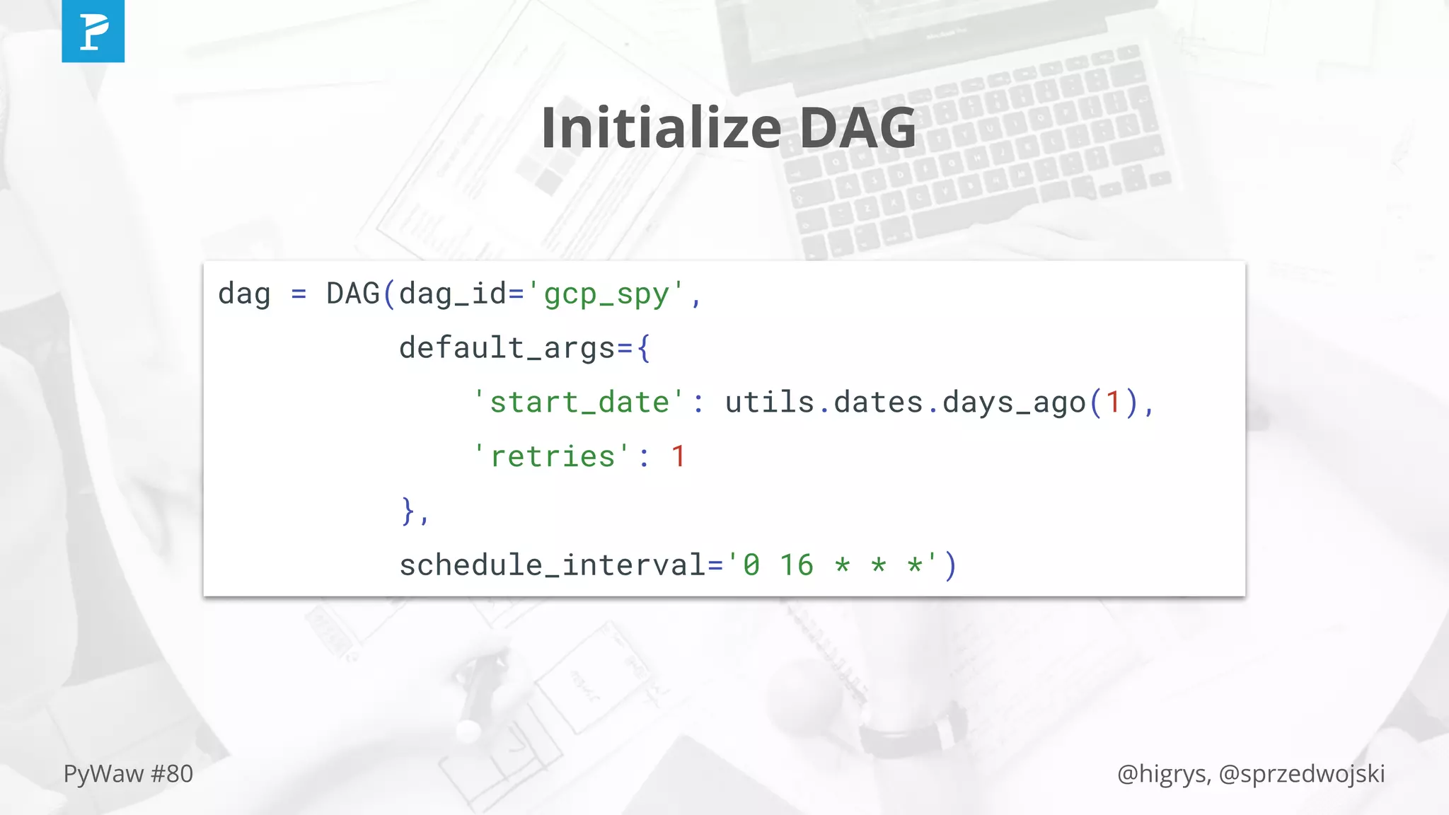 @higrys, @sprzedwojskiPyWaw #80
Initialize DAG
dag = DAG(dag_id='gcp_spy',
default_args={
'start_date': utils.dates.days_ago(1),
'retries': 1
},
schedule_interval='0 16 * * *')
 