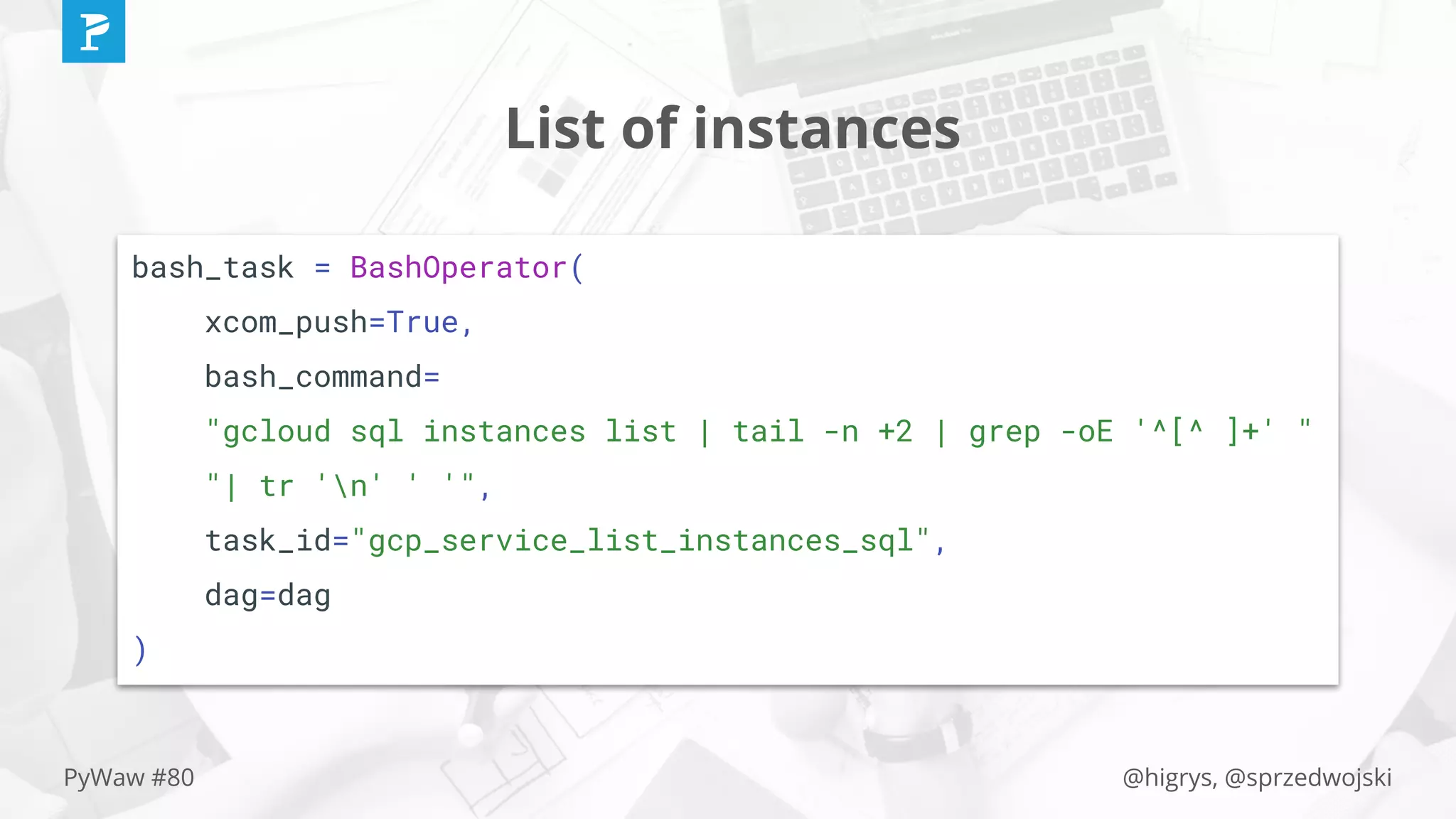 @higrys, @sprzedwojskiPyWaw #80
List of instances
bash_task = BashOperator(
xcom_push=True,
bash_command=
"gcloud sql instances list | tail -n +2 | grep -oE '^[^ ]+' "
"| tr 'n' ' '",
task_id="gcp_service_list_instances_sql",
dag=dag
)
 