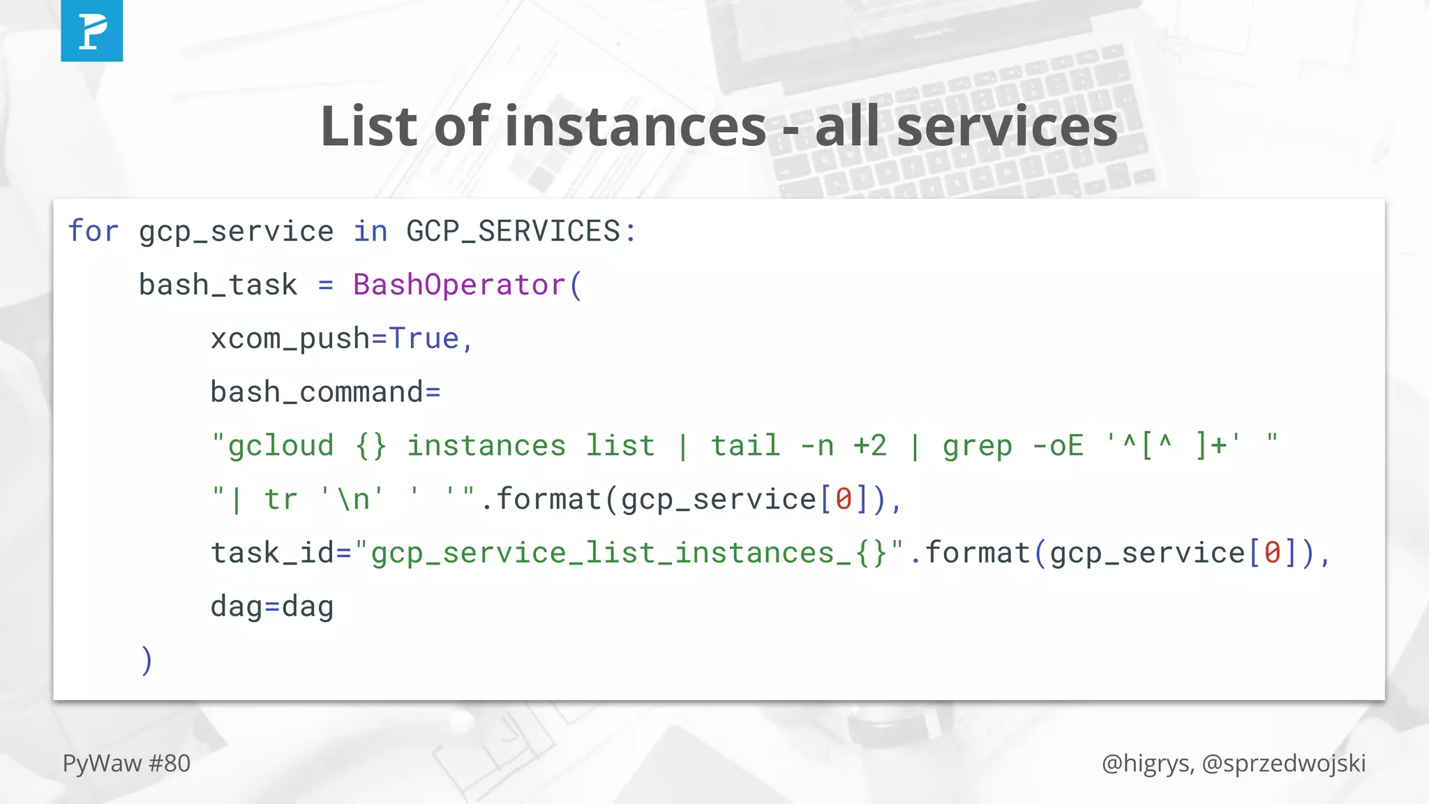 @higrys, @sprzedwojskiPyWaw #80
List of instances - all services
for gcp_service in GCP_SERVICES:
bash_task = BashOperator(
xcom_push=True,
bash_command=
"gcloud {} instances list | tail -n +2 | grep -oE '^[^ ]+' "
"| tr 'n' ' '".format(gcp_service[0]),
task_id="gcp_service_list_instances_{}".format(gcp_service[0]),
dag=dag
)
 