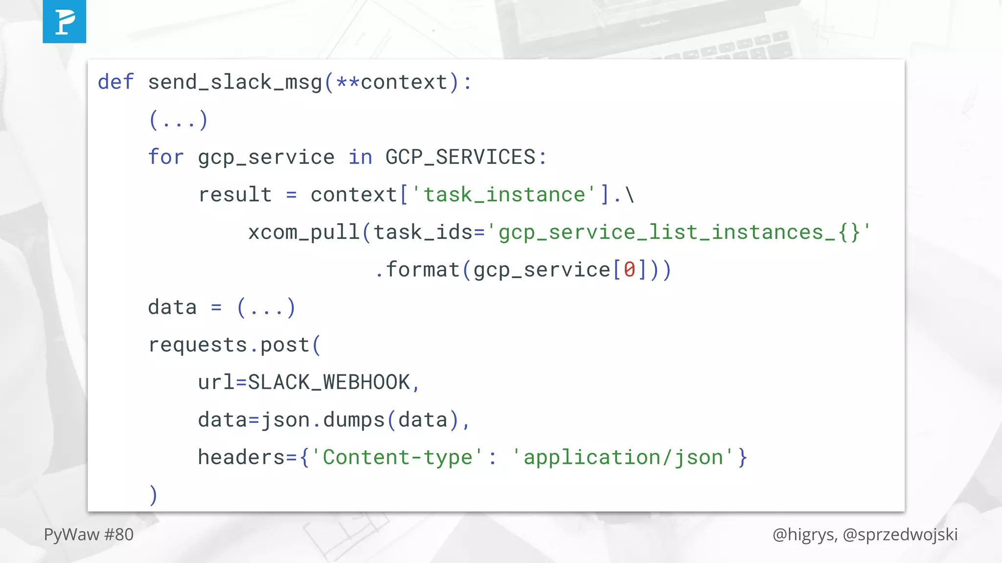 @higrys, @sprzedwojskiPyWaw #80
def send_slack_msg(**context):
(...)
for gcp_service in GCP_SERVICES:
result = context['task_instance'].
xcom_pull(task_ids='gcp_service_list_instances_{}'
.format(gcp_service[0]))
data = (...)
requests.post(
url=SLACK_WEBHOOK,
data=json.dumps(data),
headers={'Content-type': 'application/json'}
)
 