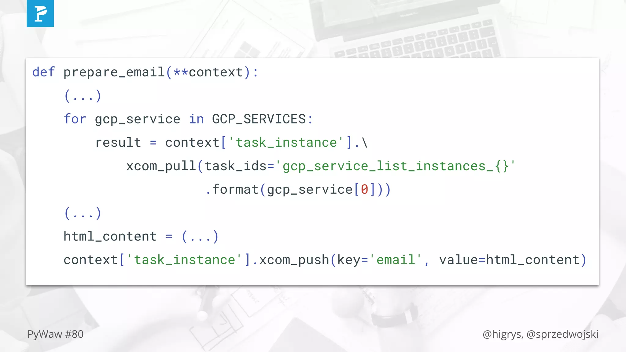 @higrys, @sprzedwojskiPyWaw #80
def prepare_email(**context):
(...)
for gcp_service in GCP_SERVICES:
result = context['task_instance'].
xcom_pull(task_ids='gcp_service_list_instances_{}'
.format(gcp_service[0]))
(...)
html_content = (...)
context['task_instance'].xcom_push(key='email', value=html_content)
 