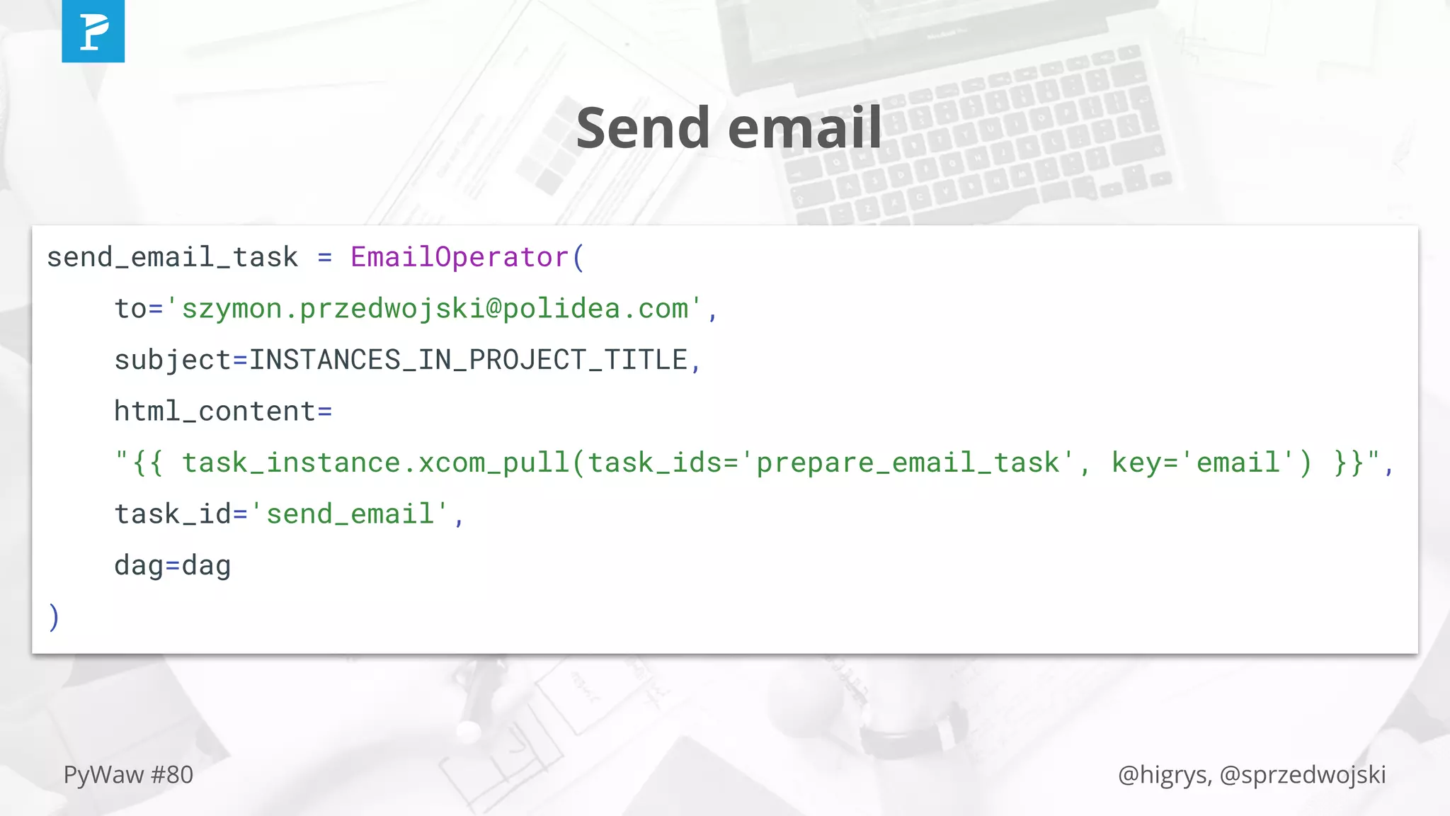 @higrys, @sprzedwojskiPyWaw #80
Send email
send_email_task = EmailOperator(
to='szymon.przedwojski@polidea.com',
subject=INSTANCES_IN_PROJECT_TITLE,
html_content=
"{{ task_instance.xcom_pull(task_ids='prepare_email_task', key='email') }}",
task_id='send_email',
dag=dag
)
 