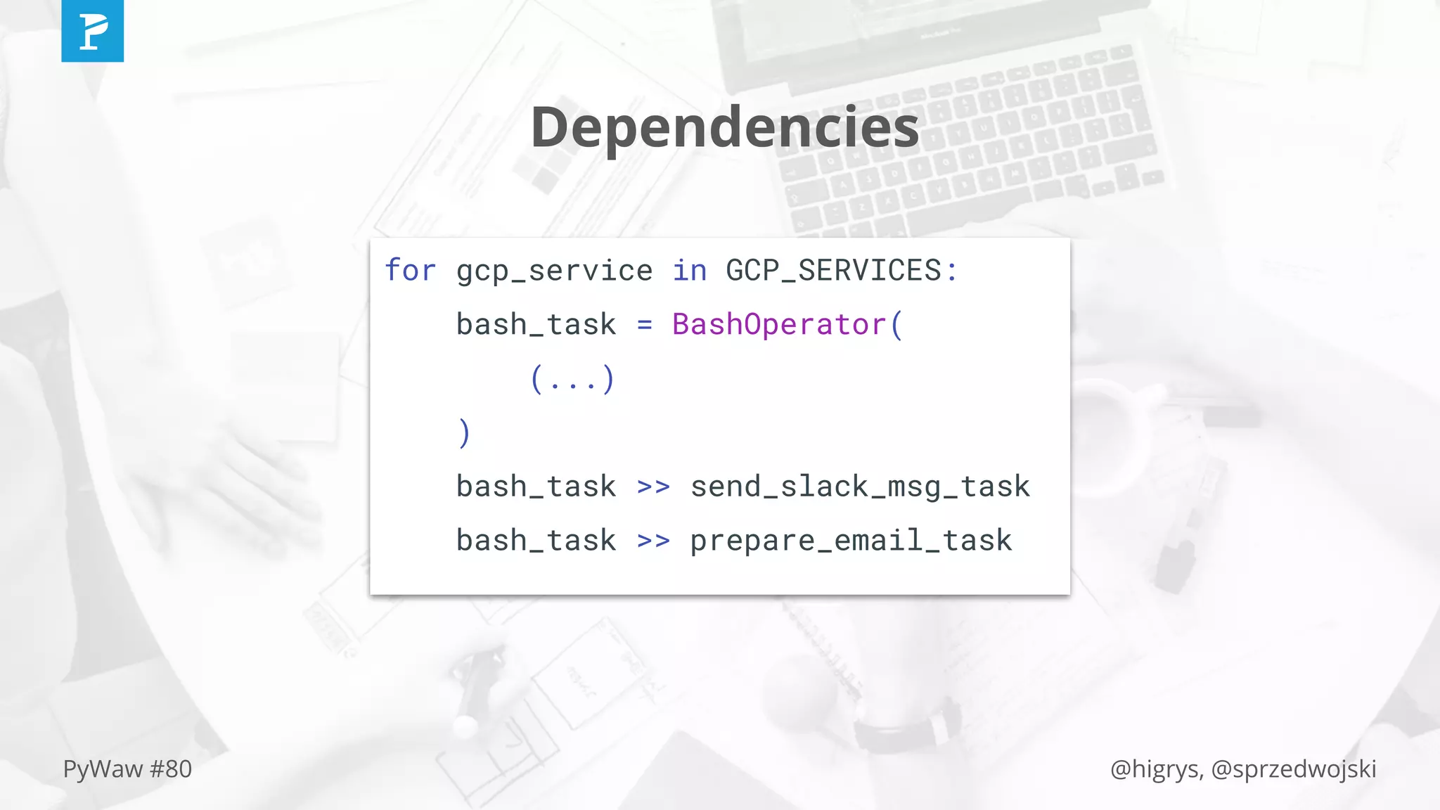 @higrys, @sprzedwojskiPyWaw #80
Dependencies
for gcp_service in GCP_SERVICES:
bash_task = BashOperator(
(...)
)
bash_task >> send_slack_msg_task
bash_task >> prepare_email_task
 