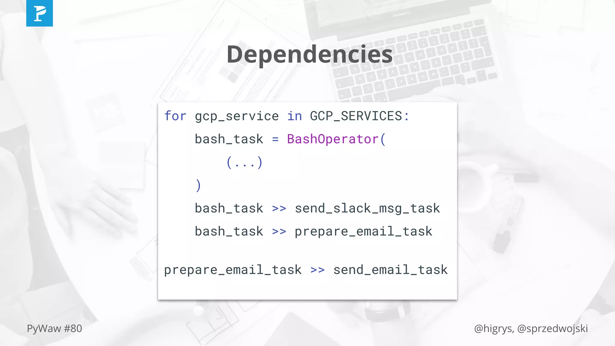@higrys, @sprzedwojskiPyWaw #80
Dependencies
for gcp_service in GCP_SERVICES:
bash_task = BashOperator(
(...)
)
bash_task >> send_slack_msg_task
bash_task >> prepare_email_task
prepare_email_task >> send_email_task
 